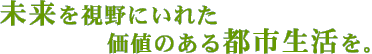 未来を視野に入れた価値ある都市生活を。