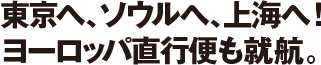 東京へ、ソウルへ、上海へ！ヨーロッパ直行便も就航。
