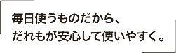 毎日使うものだから、だれもが安心して使いやすく。