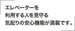 エレベーターを利用する人を見守る気配りの安心機能が満載です。
